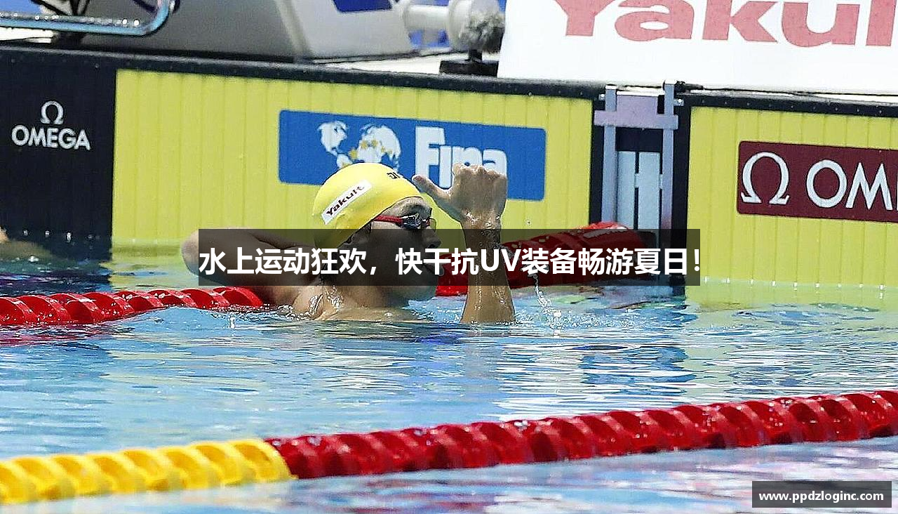 水上运动狂欢，快干抗UV装备畅游夏日！